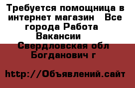 Требуется помощница в интернет-магазин - Все города Работа » Вакансии   . Свердловская обл.,Богданович г.
